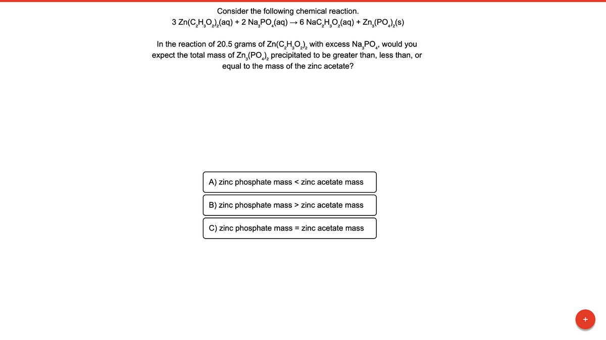 Consider the following chemical reaction.
3 Zn(C,H,O,),(aq) + 2 Na PO,(aq) – 6 NaC,H,O,(aq) + Zn,(PO,),(s)
In the reaction of 20.5 grams of Zn(C,H,O,), with excess Na,PO, would you
expect the total mass of Zn,(PO,), precipitated to be greater than, less than, or
equal to the mass of the zinc acetate?
A) zinc phosphate mass < zinc acetate mass
B) zinc phosphate mass > zinc acetate mass
C) zinc phosphate mass
= zinc acetate mass
+
