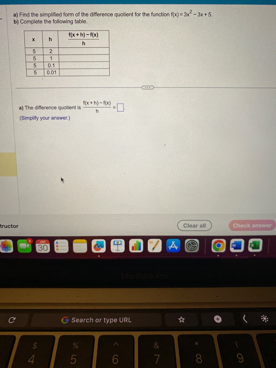 a) Find the simplified form of the difference quotient for the function f(x) = 3x -3x+5.
b) Complete the following table.
tructor
C
X
5
5
5
5
$
4
h
2
1
0.1
0.01
a) The difference quotient is
(Simplify your answer.)
JAN
30
f(x+h)-f(x)
h
f(x+h)-f(x)
h
%
5
Search or type URL
A
MacBook Pro
6
&
7
A
Clear all
*
8
+
Check answer
W