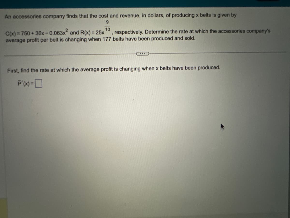 An accessories company finds that the cost and revenue, in dollars, of producing x belts is given by
9
10
C(x) = 750+36x-0.063x² and R(x) = 25x respectively. Determine the rate at which the accessories company's
average profit per belt is changing when 177 belts have been produced and sold.
1
I
First, find the rate at which the average profit is changing when x belts have been produced.
P'(x) =