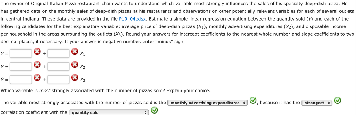 The owner of Original Italian Pizza restaurant chain wants to understand which variable most strongly influences the sales of his specialty deep-dish pizza. He
has gathered data on the monthly sales of deep-dish pizzas at his restaurants and observations on other potentially relevant variables for each of several outlets
in central Indiana. These data are provided in the file P10_04.xlsx. Estimate a simple linear regression equation between the quantity sold (Y) and each of the
following candidates for the best explanatory variable: average price of deep-dish pizzas (X₁), monthly advertising expenditures (X2), and disposable income
per household in the areas surrounding the outlets (X3). Round your answers for intercept coefficients to the nearest whole number and slope coefficients to two
decimal places, if necessary. If your answer is negative number, enter "minus" sign.
Ŷ =
ŷ =
+
+
X1
+
X2
X3
Ŷ =
Which variable is most strongly associated with the number of pizzas sold? Explain your choice.
The variable most strongly associated with the number of pizzas sold is the monthly advertising expenditures
correlation coefficient with the quantity sold
because it has the strongest