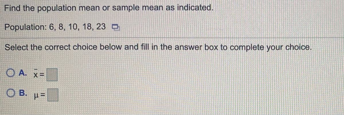 Find the population mean or sample mean as indicated.
Population: 6, 8, 10, 18, 23 D
Select the correct choice below and fill in the answer box to complete your choice.
O A. x=
O B. µ=
