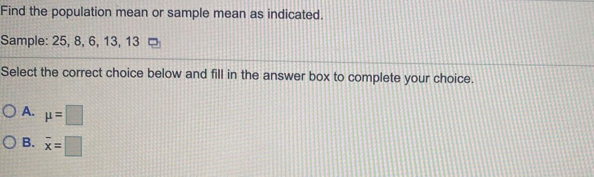 Find the population mean or sample mean as indicated.
Sample: 25, 8, 6, 13, 13 D
Select the correct choice below and fill in the answer box to complete your choice.
O A.
О в.
