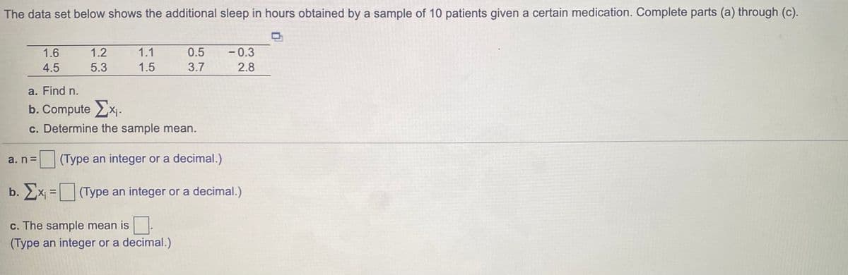 The data set below shows the additional sleep in hours obtained by a sample of 10 patients given a certain medication. Complete parts (a) through (c).
1.6
1.2
1.1
0.5
- 0.3
4.5
5.3
1.5
3.7
2.8
a. Find n.
b. Compute x.
c. Determine the sample mean.
(Type an integer or a decimal.)
a. nD
b. x =(Type an integer or a decimal.)
c. The sample mean is.
(Type an integer or a decimal.)
