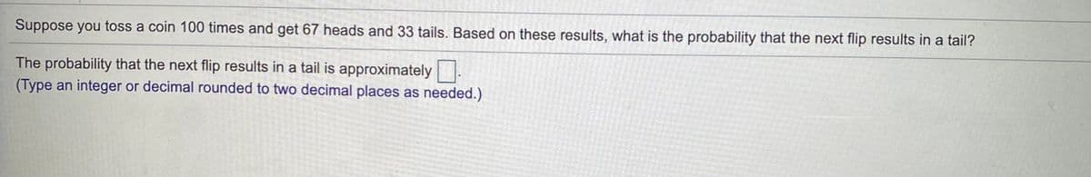 Suppose you toss a coin 100 times and get 67 heads and 33 tails. Based on these results, what is the probability that the next flip results in a tail?
The probability that the next flip results in a tail is approximately
(Type an integer or decimal rounded to two decimal places as needed.)
