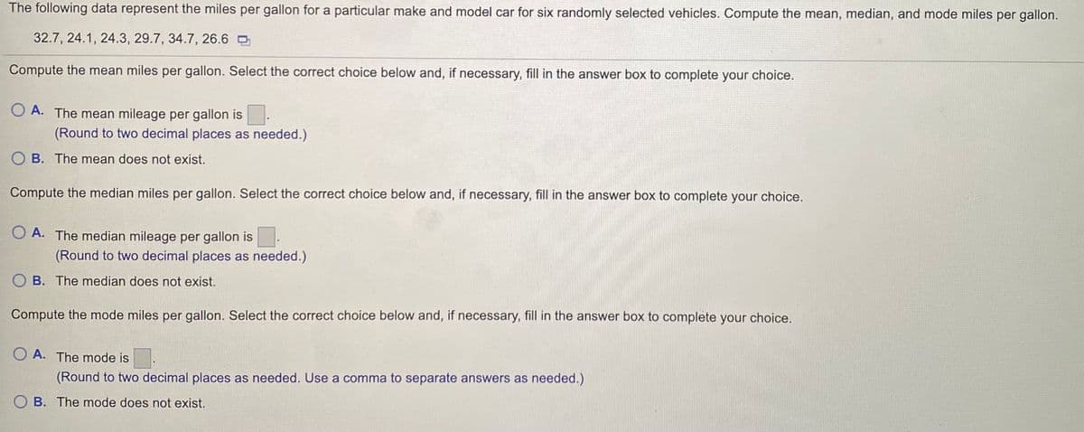 The following data represent the miles per gallon for a particular make and model car for six randomly selected vehicles. Compute the mean, median, and mode miles per gallon.
32.7, 24.1, 24.3, 29.7, 34.7, 26.6 O
Compute the mean miles per gallon. Select the correct choice below and, if necessary, fill in the answer box to complete your choice.
O A. The mean mileage per gallon is
(Round to two decimal places as needed.)
O B. The mean does not exist.
Compute the median miles per gallon. Select the correct choice below and, if necessary, fill in the answer box to complete your choice.
O A. The median mileage per gallon is
(Round to two decimal places as needed.)
B. The median does not exist.
Compute the mode miles per gallon. Select the correct choice below and, if necessary, fill in the answer box to complete your choice.
O A. The mode is
(Round to two decimal places as needed. Use a comma to separate answers as needed.)
B. The mode does not exist.
