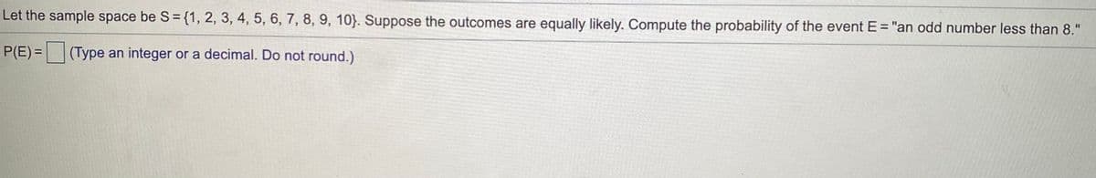 Let the sample space be S ={1, 2, 3, 4, 5, 6, 7, 8, 9, 10}. Suppose the outcomes are equally likely. Compute the probability of the event E = "an odd number less than 8."
P(E) = (Type an integer or a decimal. Do not round.)
