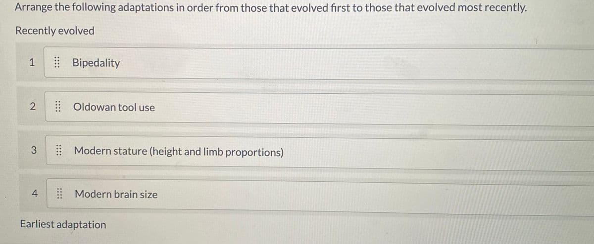 Arrange the following adaptations in order from those that evolved first to those that evolved most recently.
Recently evolved
| Bipedality
: Oldowan tool use
Modern stature (height and limb proportions)
Modern brain size
Earliest adaptation
1,
3.
4.
