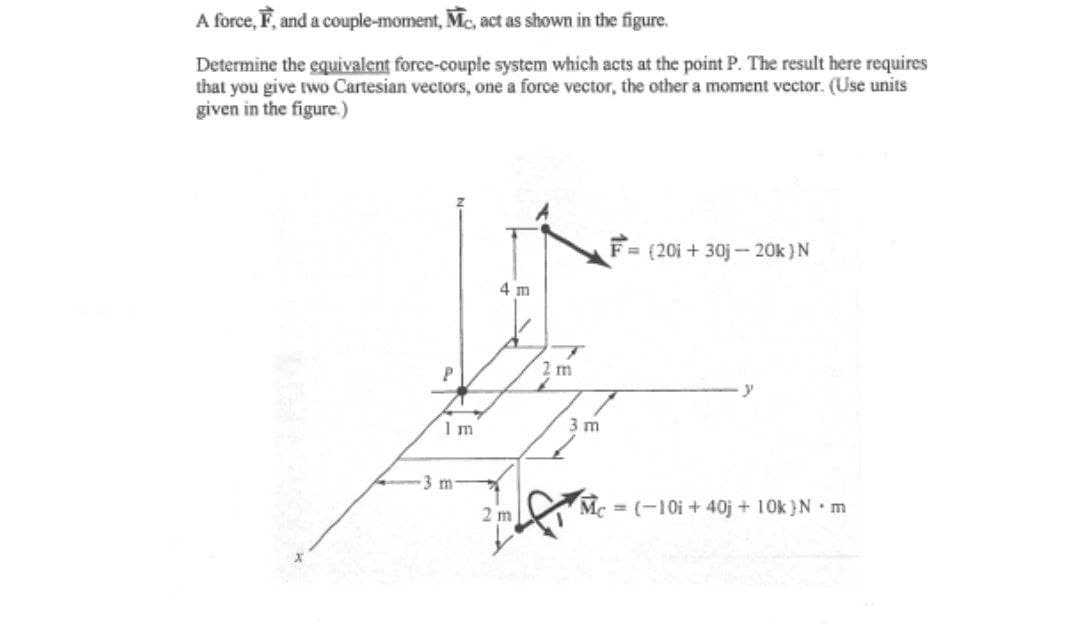 A force, F, and a couple-moment, Mc, act as shown in the figure.
Determine the equivalent force-couple system which acts at the point P. The result here requires
that you give two Cartesian vectors, one a force vector, the other a moment vector. (Use units
given in the figure.)
= (20i + 30j- 20k )N
4 m
2 m
1m
3 m
3 m
Mc = (-10i + 40j + 10k }N•m
2 m
