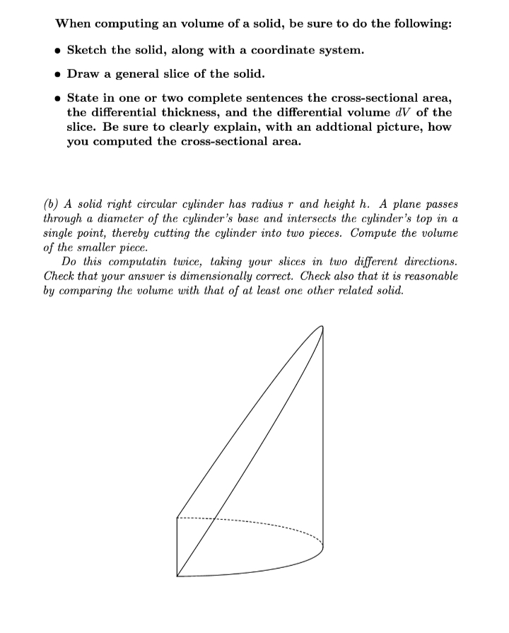 When computing an volume of a solid, be sure to do the following:
• Sketch the solid, along with a coordinate system.
• Draw a general slice of the solid.
• State in one or two complete sentences the cross-sectional area,
the differential thickness, and the differential volume dV of the
slice. Be sure to clearly explain, with an addtional picture, how
you computed the cross-sectional area.
(b) A solid right circular cylinder has radius r and height h. A plane passes
through a diameter of the cylinder's base and intersects the cylinder's top in a
single point, thereby cutting the cylinder into two pieces. Compute the volume
of the smaller piece.
Do this computatin twice, taking your slices in two different directions.
Check that your answer is dimensionally correct. Check also that it is reasonable
by comparing the volume with that of at least one other related solid.
