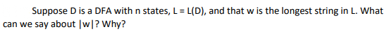 Suppose D is a DFA with n states, L= L(D), and that w is the longest string in L. What
can we say about |w|? Why?
