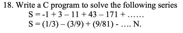 18. Write a C program to solve the following series
S= -1 +3 – 11+ 43 – 171 + .....
S= (1/3) – (3/9) + (9/81) - .... N.
||
