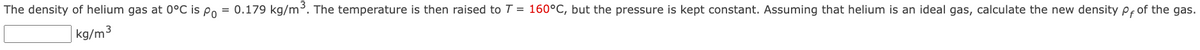 The density of helium gas at 0°C is po = 0.179 kg/m³. The temperature is then raised to T = 160°C, but the pressure is kept constant. Assuming that helium is an ideal gas, calculate the new density p, of the gas.
kg/m³