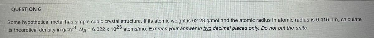QUESTION 6
Some hypothetical metal has simple cubic crystal structure.. If its atomic weight is 62.28 g/mol and the atomic radius in atomic radius is 0.116 nm, calculate
3
its theoretical density in g/cm. NA = 6.022 x 104 atoms/mo. Express your answer in two decimal places only. Do not put the units.
