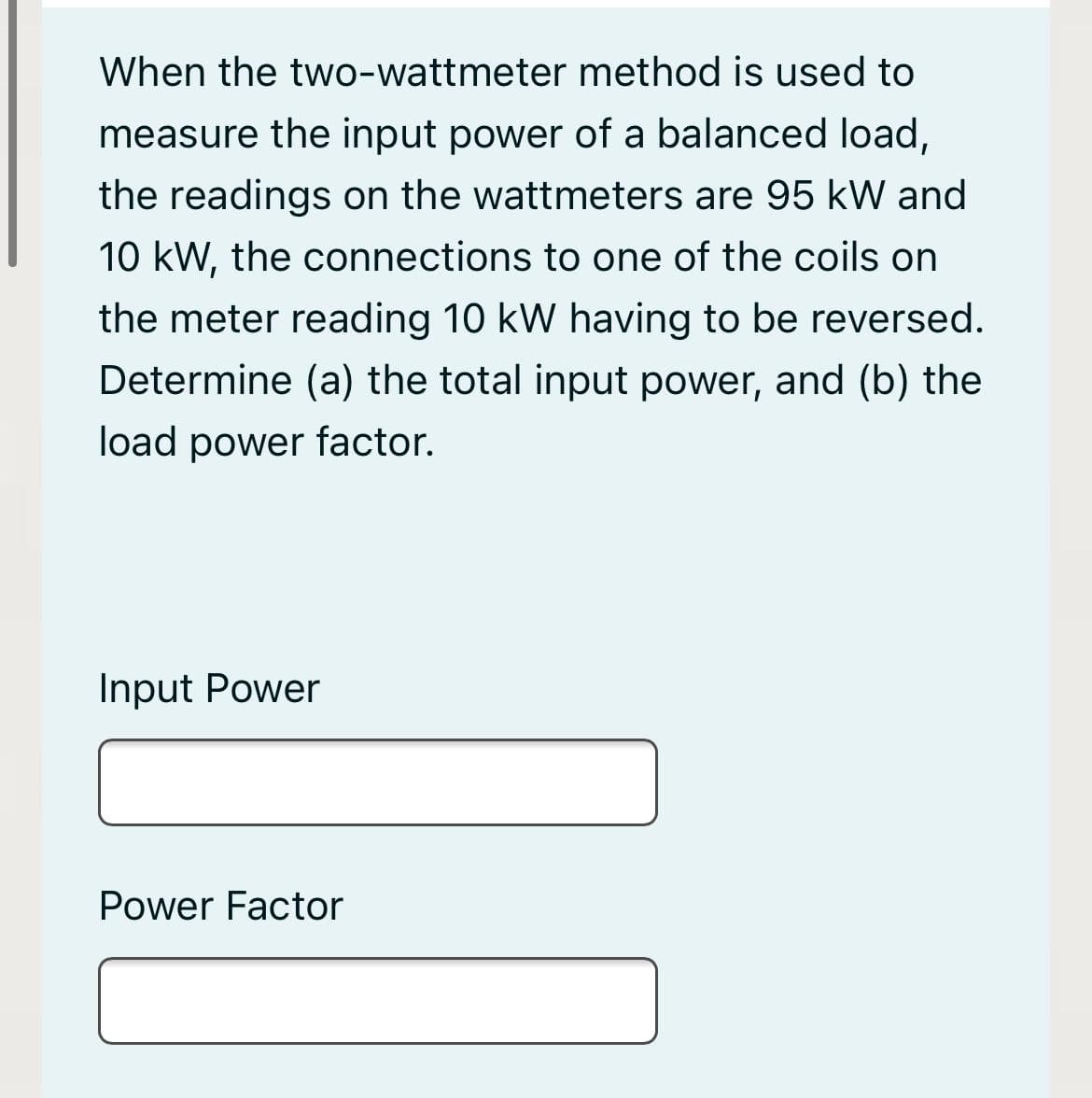 When the two-wattmeter method is used to
measure the input power of a balanced load,
the readings on the wattmeters are 95 kW and
10 kW, the connections to one of the coils on
the meter reading 10 kW having to be reversed.
Determine (a) the total input power, and (b) the
load power factor.
Input Power
Power Factor
