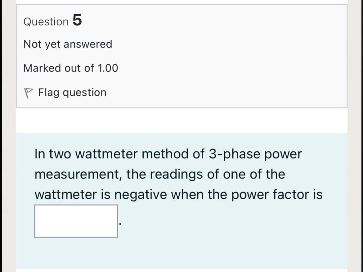 Question 5
Not yet answered
Marked out of 1.00
P Flag question
In two wattmeter method of 3-phase power
measurement, the readings of one of the
wattmeter is negative when the power factor is
