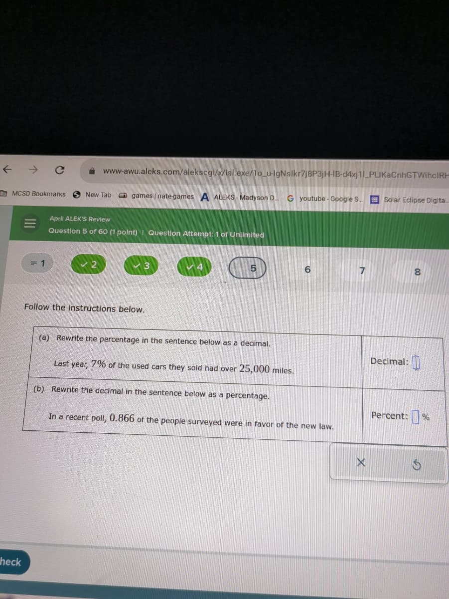 ←
www-awu.aleks.com/alekscgi/x/Isl.exe/10_u-lgNslkr7j8P3jH-IB-d4xj11 PLIKACnhGTWihclRH
MCSD Bookmarks
New Tab
games | nate-games A ALEKS Madyson D... G youtube - Google S...
Solar Eclipse Digita...
==
heck
April ALEK'S Review
Question 5 of 60 (1 point) Question Attempt: 1 of Unlimited
= 1
2
3
Follow the instructions below.
5
6
7
8
(a) Rewrite the percentage in the sentence below as a decimal.
Last year, 7% of the used cars they sold had over 25,000 miles.
(b) Rewrite the decimal in the sentence below as a percentage.
Decimal:
Percent:%
In a recent poll, 0.866 of the people surveyed were in favor of the new law.
×
G