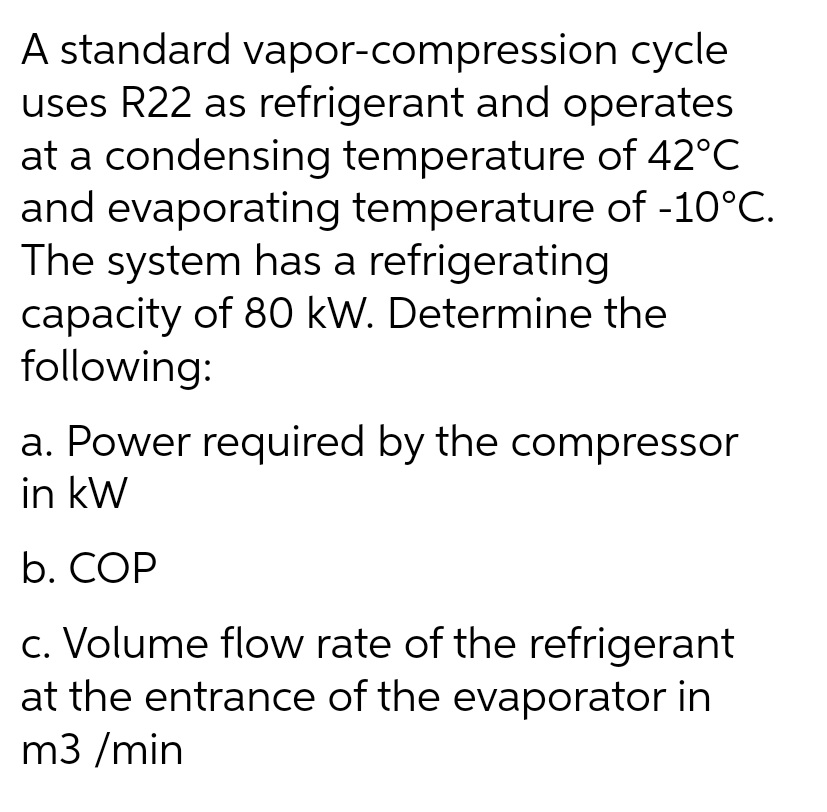 A standard vapor-compression cycle
uses R22 as refrigerant and operates
at a condensing temperature of 42°C
and evaporating temperature of -10°C.
The system has a refrigerating
capacity of 80 kW. Determine the
following:
a. Power required by the compressor
in kW
b. COP
c. Volume flow rate of the refrigerant
at the entrance of the evaporator in
m3/min