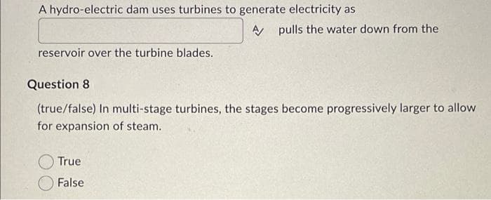 A hydro-electric dam uses turbines to generate electricity as
reservoir over the turbine blades.
A pulls the water down from the
Question 8
(true/false) In multi-stage turbines, the stages become progressively larger to allow
for expansion of steam.
True
False