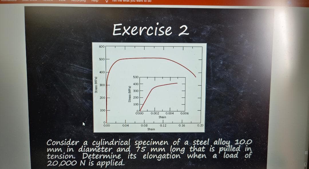 Recording Help
Stress (MPa)
600
500-
400-
300
200
100-
0
0.00
Tell me what you
Exercise 2
Stress (MPa)
0.04
500
400
300
200-
100
0.000 0.002 0.004 0.006
Strain
0.08
Strain
0.12
0.16
0.20
Consider a cylindrical specimen of a steel alloy 10.0
mm
in
tension. Determine, its elongation when a load of
20,000 N is applied.