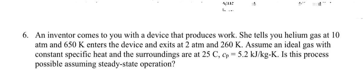 CHR
6. An inventor comes to you with a device that produces work. She tells you helium gas at 10
atm and 650 K enters the device and exits at 2 atm and 260 K. Assume an ideal gas with
constant specific heat and the surroundings are at 25 C, Cp = 5.2 kJ/kg-K. Is this process
possible assuming steady-state operation?