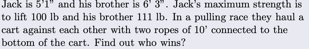 Jack is 5'1" and his brother is 6' 3". Jack's maximum strength is
to lift 100 lb and his brother 111 lb. In a pulling race they haul a
cart against each other with two ropes of 10' connected to the
bottom of the cart. Find out who wins?