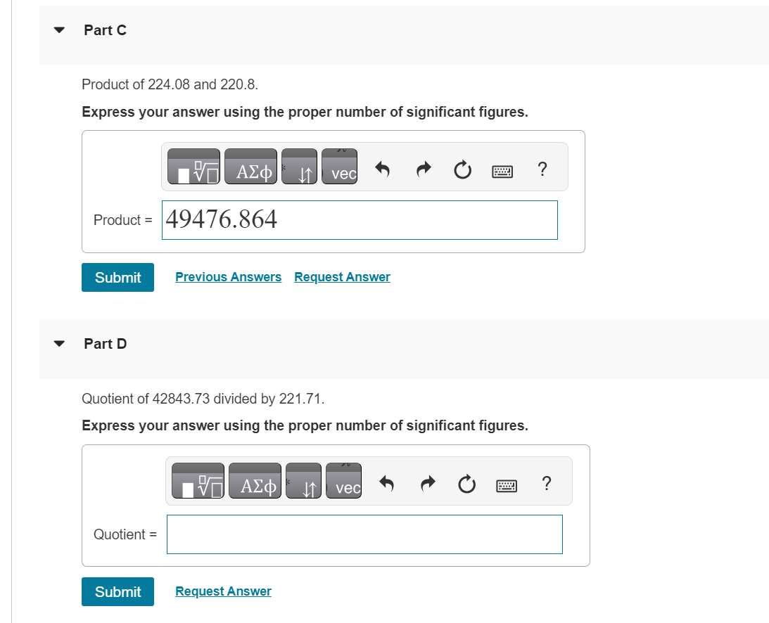 Part C
Product of 224.08 and 220.8.
Express your answer using the proper number of significant figures.
17 ΑΣΦ
Product = 49476.864
Submit
Part D
Quotient =
Quotient of 42843.73 divided by 221.71.
Express your answer using the proper number of significant figures.
Submit
Previous Answers Request Answer
vec
VE ΑΣΦ
Request Answer
vec
?
?