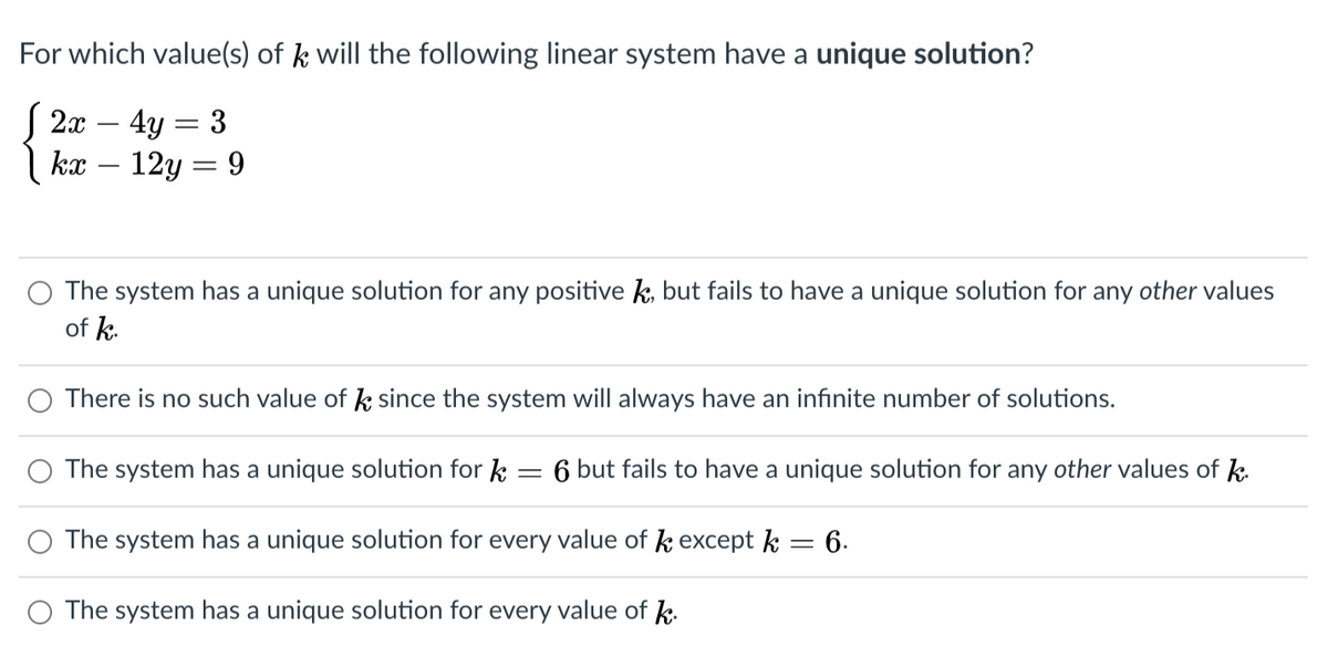 For which value(s) of k will the following linear system have a unique solution?
S 2x – 4y = 3
kx – 12y = 9
-
-
O The system has a unique solution for any positive k, but fails to have a unique solution for any other values
of k.
There is no such value of k since the system will always have an infinite number of solutions.
The system has a unique solution for k = 6 but fails to have a unique solution for any other values of k.
O The system has a unique solution for every value of k except k = 6.
O The system has a unique solution for every value of k.
