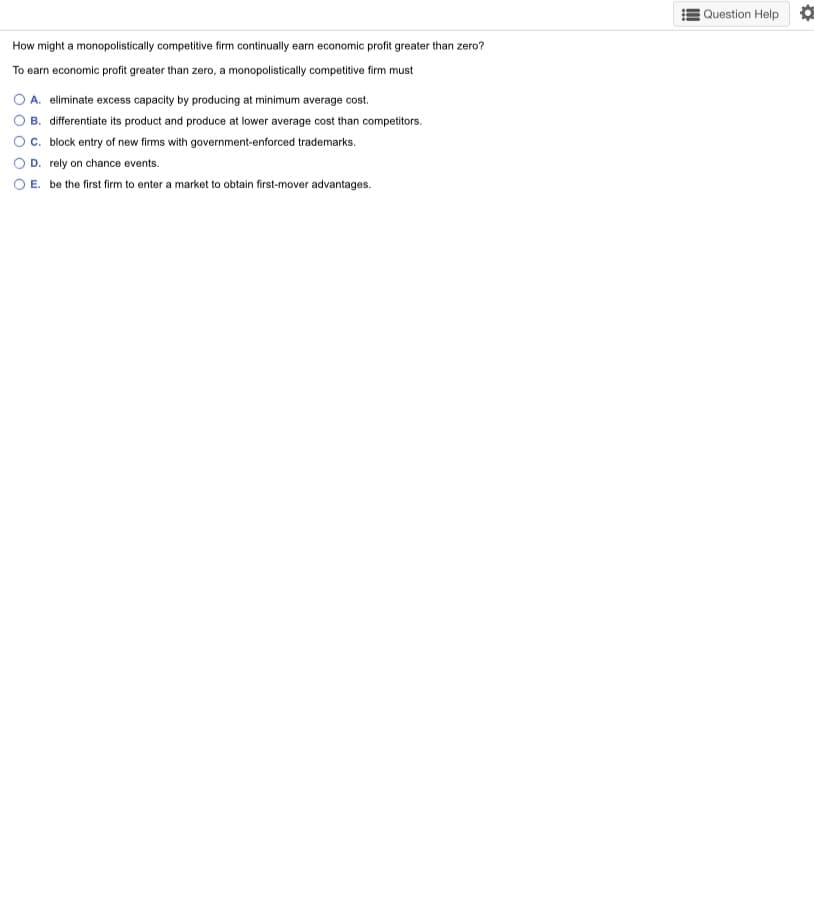 Question Help O
How might a monopolistically competitive firm continually earn economic profit greater than zero?
To earn economic profit greater than zero, a monopolistically competitive firm must
A. eliminate excess capacity by producing at minimum average cost.
B. differentiate its product and produce at lower average cost than competitors.
c. block entry of new firms with government-enforced trademarks.
D. rely on chance events.
E. be the first firm to enter a market to obtain first-mover advantages.
