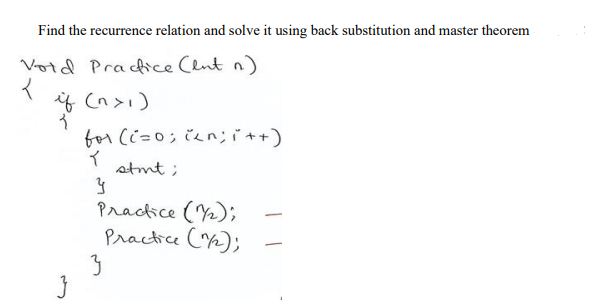 Find the recurrence relation and solve it using back substitution and master theorem
Void Pracfice Clnt n)
if (n>1)
for (i=0; čen;it+)
イ
stmt ;
Practice (Y2);
Practice (Y2);
3
|
