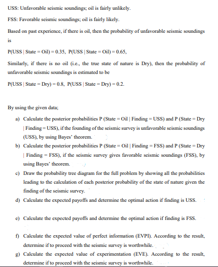 USS: Unfavorable seismic soundings; oil is fairly unlikely.
FSS: Favorable scismic soundings; oil is fairly likcly.
Based on past experience, if there is oil, then the probability of unfavorable seismic soundings
is
P(USS | State = Oil) = 0.35, P(USS | State = Oil) = 0.65,
Similarly, if there is no oil (i.c., the true state of nature is Dry), then the probability of
unfavorable scismic soundings is estimated to be
P(USS | State = Dry) = 0.8, P(USS | State = Dry) =0.2.
By using the given data;
a) Calculate the posterior probabilities P (State = Oil | Finding = USS) and P (State = Dry
| Finding = USS), if the founding of the scismic survey is unfavorable seismic soundings
(USS), by using Bayes theorem.
b) Calculate the posterior probabilities P (State = Oil | Finding = FSS) and P (State = Dry
| Finding = FSS), if the scismie survey gives favorable seismie soundings (FSS), by
using Bayes' theorem.
c) Draw the probability tree diagram for the full problem by showing all the probabilities
leading to the calculation of cach posterior probability of the state of nature given the
finding of the scismic survey.
d) Calculate the expected payoffs and determine the optimal action if finding is USS.
e) Calculate the expected payoffs and determine the optimal action if finding is FSS.
f) Calculate the expected value of perfect information (EVPI). According to the result,
determine if to proceed with the seismic survey is worthwhile.
g) Calculate the expected value of experimentation (EVE). According to the result,
determine if to proceed with the seismic survey is worthwhile.
