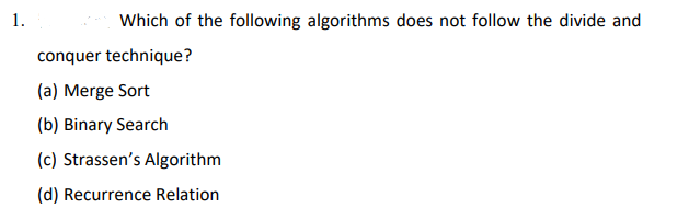 1.
Which of the following algorithms does not follow the divide and
conquer technique?
(a) Merge Sort
(b) Binary Search
(c) Strassen's Algorithm
(d) Recurrence Relation
