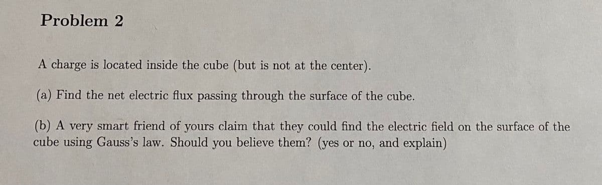 Problem 2
A charge is located inside the cube (but is not at the center).
(a) Find the net electric flux passing through the surface of the cube.
(b) A very smart friend of yours claim that they could find the electric field on the surface of the
cube using Gauss's law. Should you believe them? (yes or no, and explain)