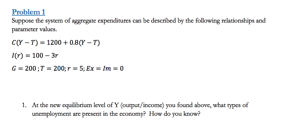 Problem 1
Suppose the system of aggregate expenditures can be described by the following relationships and
parameter values.
C(Y — Т) 3 1200 + 0.8(Y — T)
I(r) = 100 – 3r
G 3 200;T — 200; r 3D 5;B Eх — Im — 0
1. At the new equilibrium level of Y (output/income) you found above, what
unemployment are present in the economy? How do you know?
types
of
