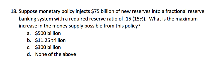 18. Suppose monetary policy injects $75 billion of new reserves into a fractional reserve
banking system with a required reserve ratio of .15 (15%). What is the maximum
increase in the money supply possible from this policy?
a. $500 billion
b. $11.25 trillion
c. $300 billion
d. None of the above
