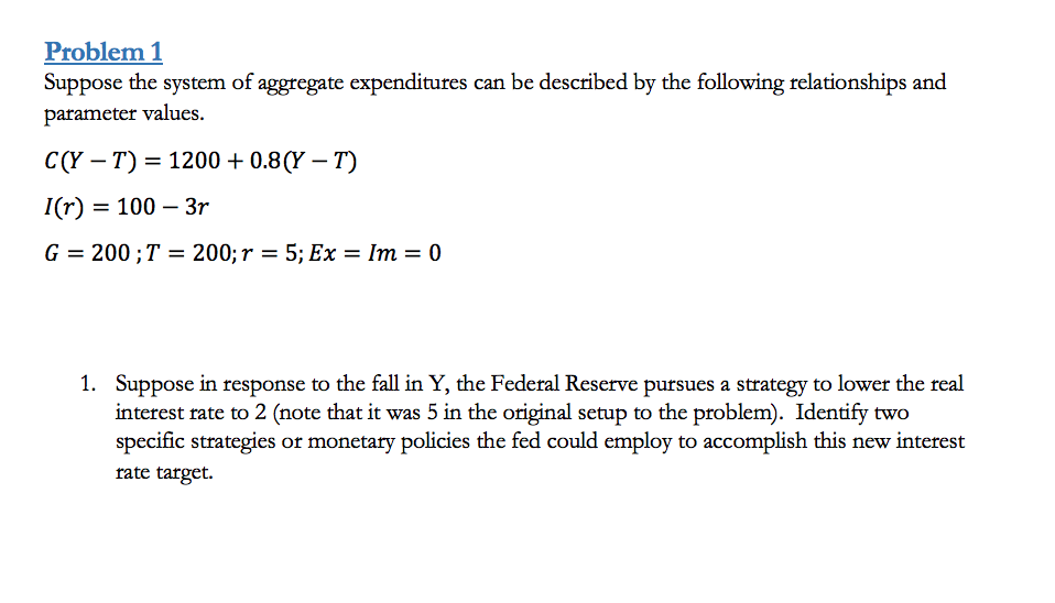 Problem 1
Suppose the system of aggregate expenditures can be described by the following relationships and
parameter values.
С (Y — Т) — 1200+ 0.8(Y — Т)
I(r) = 100 – 3r
G = 200 ; T = 200; r = 5; Ex = Im = 0
1. Suppose in response to the fall in Y, the Federal Reserve pursues a strategy to lower the real
interest rate to 2 (note that it was 5 in the original setup to the problem). Identify two
specific strategies or monetary policies the fed could employ to accomplish this new interest
rate target.
