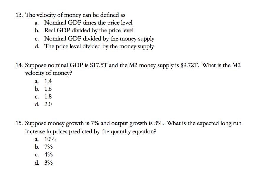 13. The velocity of money can be defined as
Nominal GDP times the price level
b. Real GDP divided by the price level
c. Nominal GDP divided by the money supply
d. The price level divided by the money supply
14. Suppose nominal GDP is $17.5T and the M2 money supply is $9.72T. What is the M2
velocity of money?
а.
1.4
b. 1.6
с.
1.8
d. 2.0
15. Suppose money growth is 7% and output growth is 3%. What is the expected long run
increase in prices predicted by the quantity equation?
а. 10%
b. 7%
с. 4%
d. 3%
