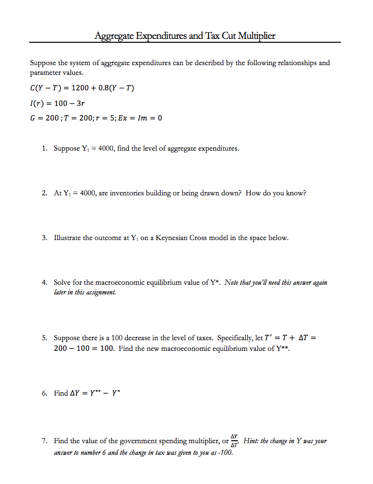 Aggregate Expenditures and Tax Cut Multiplier
Suppose the system of aggregate expenditures can be described by the following relationships and
parameter values.
C(Y – T) = 1200 + 0.8(Y – T)
I(r) = 100 – 3r
G = 200 ;T = 200;r = 5; Ex = Im = 0
1. Suppose Y1 = 4000, find the level of aggregate expenditures.
2. At Y, = 4000, are inventories building or being drawn down? How do you know?
3. Illustrate the outcome at Y, on a Keynesian Cross model in the space below.
4. Solve for the macroeconomic equilibrium value of Y*. Note that you'll need this answer again
later in this assignment.
5. Suppose there is a 100 decrease in the level of taxes. Specifically, let T' = T + AT =
200 – 100 = 100. Find the new macroeconomic equilibrium value of Y**.
6. Find AY = Y** – Y*
7. Find the value of the government spending multiplier, or Hint: the change in Y was your
answer to number 6 and the change in tax was given to you as -100.
