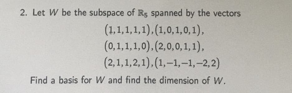 2. Let W be the subspace of R5 spanned by the vectors
(1,1,1,1,1), (1,0, 1,0,1),
(0,1,1,1,0), (2,0,0,1, 1),
(2,1,1,2,1),(1,-1,-1,-2,2)
Find a basis for W and find the dimension of W.
