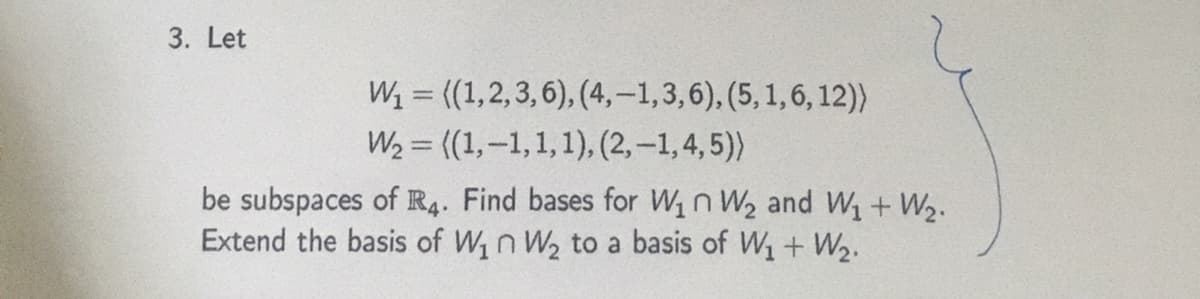 3. Let
W = (1,2,3,6), (4,-1,3,6), (5, 1, 6, 12))
W2 = ((1,-1,1,1), (2, –1,4, 5))
%3D
%3D
be subspaces of R4. Find bases for W1n W2 and W, + W2.
Extend the basis of W1n W2 to a basis of W1 + W2.
