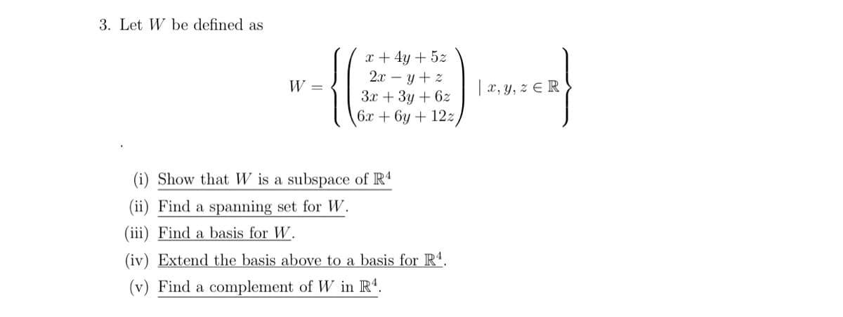 3. Let W be defined as
x + 4y + 5z
2.x – y + z
W =
| x, y, z E R
Зх + Зу + 62
6х + 6у + 12z
(i) Show that W is a subspace of R4
(ii) Find a spanning set for W.
(iii) Find a basis for W.
(iv) Extend the basis above to a basis for Rª.
(v) Find a complement of W in R4.
