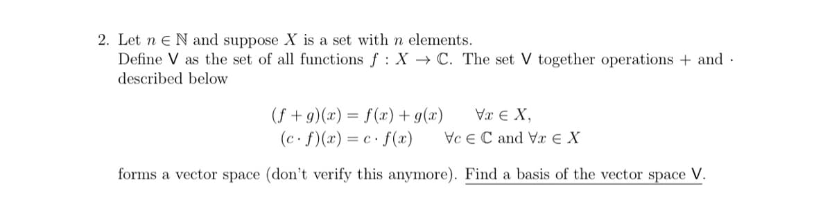 2. Let n eN and suppose X is a set with n elements.
Define V as the set of all functions f : X → C. The set V together operations + and ·
described below
Vx e X,
Vc e C and Vx € X
(f + g)(x) = f(x) + g(x)
(c. f)(x) = c · f(x)
forms a vector space (don't verify this anymore). Find a basis of the vector space V.
