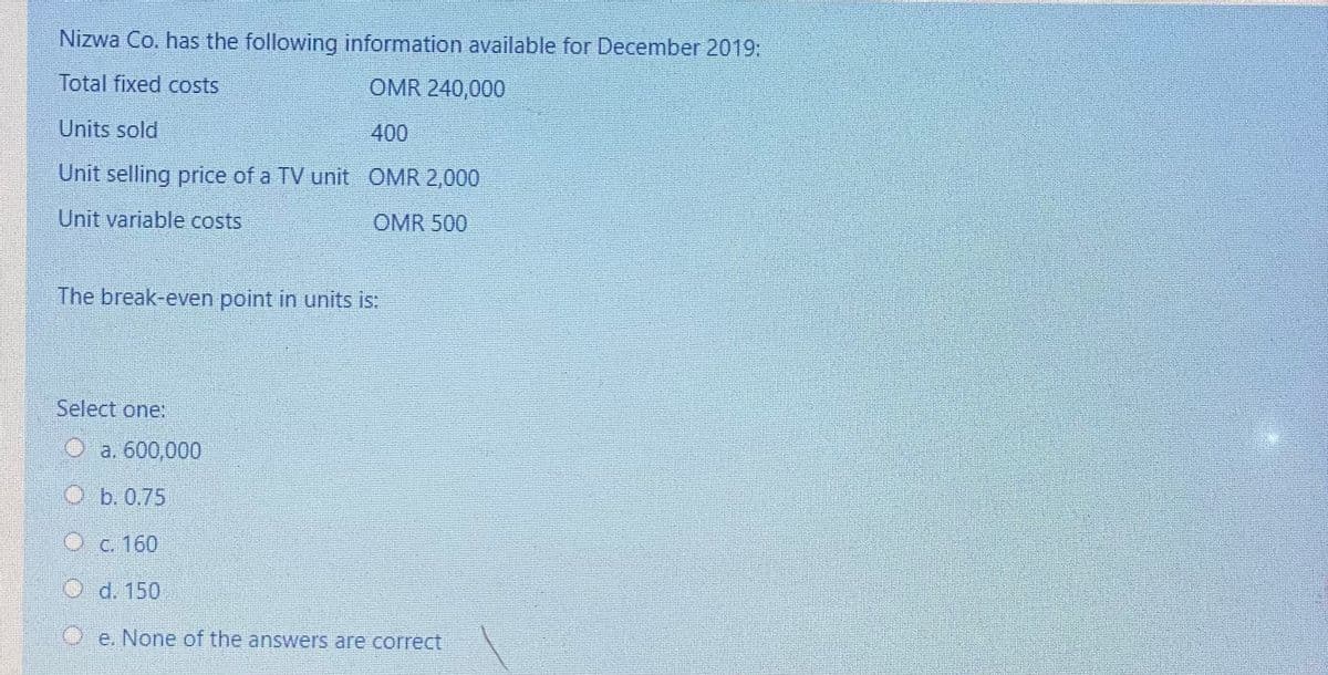 Nizwa Co. has the following information available for December 2019:
Total fixed costs
OMR 240,000
Units sold
400
Unit selling price of a TV unit OMR 2,000
Unit variable costs
OMR 500
The break-even point in units is:
Select one:
O a. 600,000
O b. 0.75
Oc. 160
O d. 150
O'e. None of the answers are correct
