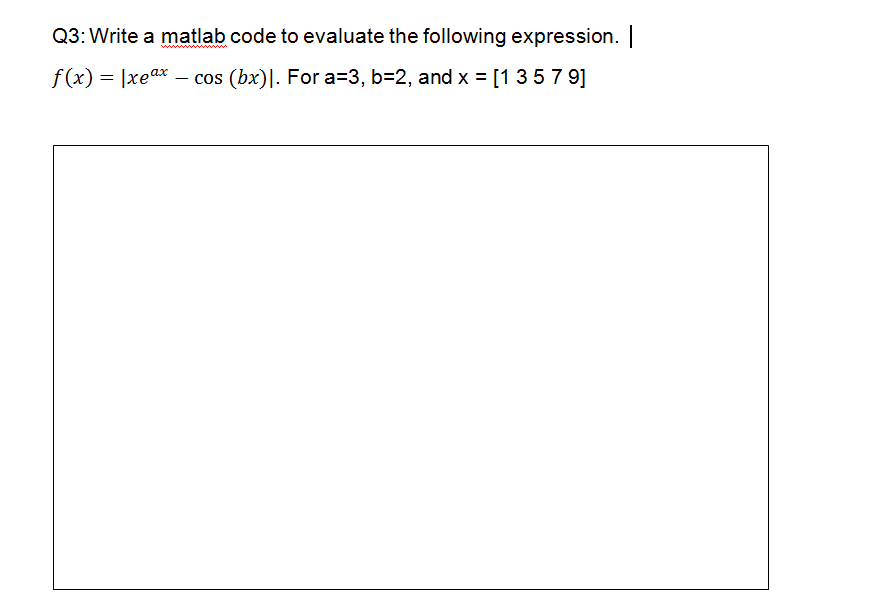 Q3: Write a matlab code to evaluate the following expression.
f (x) = |xeax – cos (bx)|. For a=3, b=2, and x = [1357 9]
