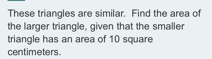 These triangles are similar. Find the area of
the larger triangle, given that the smaller
triangle has an area of 10 square
centimeters.
