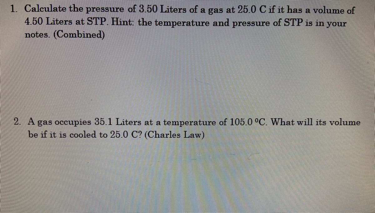 ### Gas Laws Problem Set

#### Problem 1: Combined Gas Law Calculation

**Question:**  
Calculate the pressure of 3.50 Liters of a gas at 25.0°C if it has a volume of 4.50 Liters at STP. Hint: the temperature and pressure of STP is in your notes. (Combined)

**Details:**  
To solve this problem, you will use the Combined Gas Law:

\[ \frac{P_1 \cdot V_1}{T_1} = \frac{P_2 \cdot V_2}{T_2} \]

Where:
- \(P_1\) and \(P_2\) are the initial and final pressures,
- \(V_1\) and \(V_2\) are the initial and final volumes,
- \(T_1\) and \(T_2\) are the initial and final temperatures (in Kelvin).

Convert temperatures to Kelvin (K = °C + 273).

#### Problem 2: Charles' Law Calculation

**Question:**  
A gas occupies 35.1 Liters at a temperature of 105.0°C. What will its volume be if it is cooled to 25.0°C? (Charles Law)

**Details:**  
To solve this problem, you will use Charles' Law:

\[ \frac{V_1}{T_1} = \frac{V_2}{T_2} \]

Where:
- \(V_1\) and \(V_2\) are the initial and final volumes,
- \(T_1\) and \(T_2\) are the initial and final temperatures (in Kelvin).

Convert temperatures to Kelvin (K = °C + 273).

For both problems, ensure to solve for the unknown variable by appropriately rearranging the given equation. Additionally, make sure to maintain consistent units throughout the calculation.