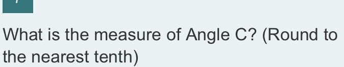 ### Geometry Problem: Determining the Measure of Angle C

**Problem Description:**
What is the measure of Angle C? (Round to the nearest tenth)

**Instructions:**
To find the measure of Angle C, you might need to use geometric principles such as the angle sum of a triangle or trigonometric functions. Ensure your final answer is rounded to the nearest tenth.

**Notes:**
1. If you are given a triangle, the sum of the internal angles is always 180 degrees.
2. Trigonometric functions such as sine, cosine, and tangent may be helpful depending on the information provided (sides and/or other angles).

For illustrative purposes, if a diagram of a triangle or other geometrical figure is part of this problem, observe any given side lengths or angles as they can provide significant guidance for solving the problem.