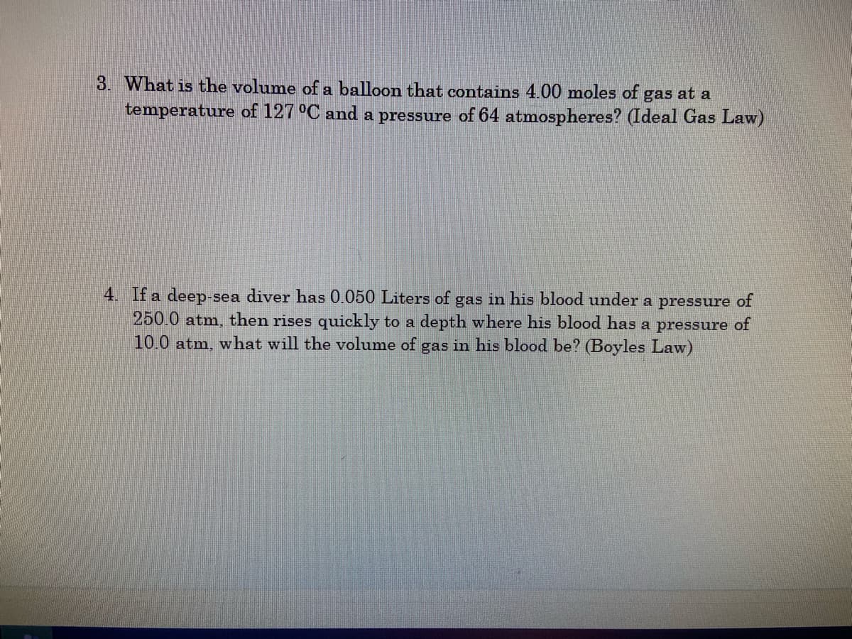 3. What is the volume of a balloon that contains 4.00 moles of gas at a
temperature of 127 °C and a pressure of 64 atmospheres? (Ideal Gas Law)
4. If a deep-sea diver has 0.050 Liters of gas in his blood under a pressure of
250.0 atm, then rises quickly to a depth where his blood has a pressure of
10.0 atm, what will the volume of gas in his blood be? (Boyles Law)
