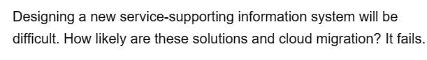 Designing a new
service-supporting information system will be
difficult. How likely are these solutions and cloud migration? It fails.