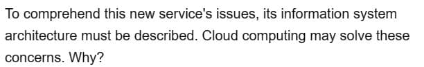 To comprehend this new service's issues, its information system
architecture must be described. Cloud computing may solve these
concerns. Why?