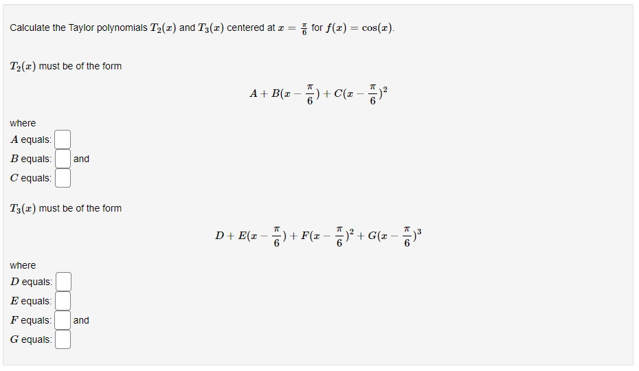 Calculate the Taylor polynomials T2(x) and T3(x) centered at a = for f(x) = cos(x).
%3|
T2(x) must be of the form
A+ B(x -
+ C(x-
where
A equals:
B equals:
and
C equals:
T3(x) must be of the form
D+ E(x – )
+ F(x
-)² + G(x – )
where
D equals:
E equals:
F equals:
and
G equals:
